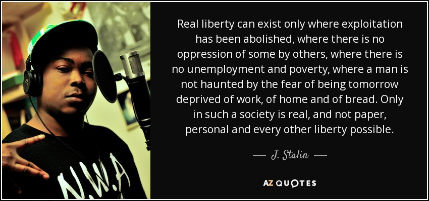 Real liberty can exist only where exploitation has been abolished, where there is no oppression of some by others, where there is no unemployment and poverty, where a man is not haunted by the fear of being tomorrow deprived of work, of home and of bread. Only in such a society is real, and not paper, personal and every other liberty possible. - J. Stalin