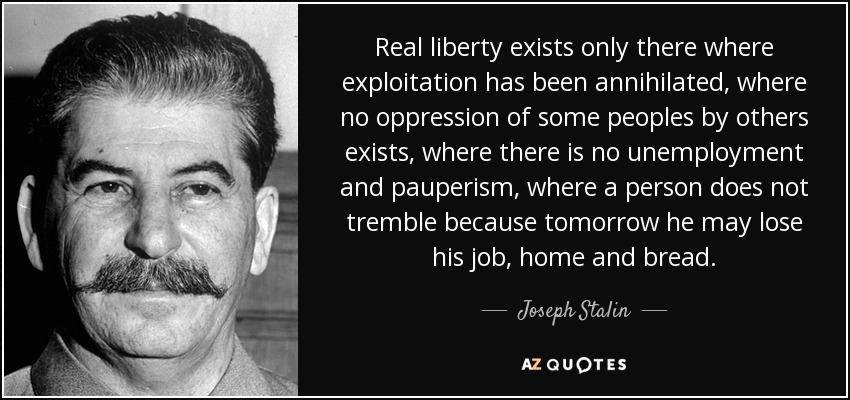 Real liberty exists only there where exploitation has been annihilated, where no oppression of some peoples by others exists, where there is no unemployment and pauperism, where a person does not tremble because tomorrow he may lose his job, home and bread. - Joseph Stalin