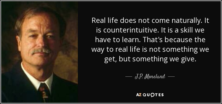 Real life does not come naturally. It is counterintuitive. It is a skill we have to learn. That's because the way to real life is not something we get, but something we give. - J.P. Moreland