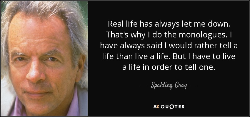 Real life has always let me down. That's why I do the monologues. I have always said I would rather tell a life than live a life. But I have to live a life in order to tell one. - Spalding Gray