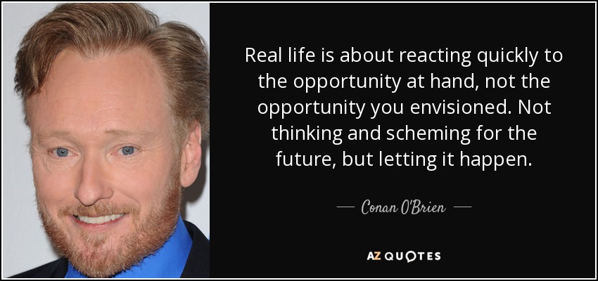 Real life is about reacting quickly to the opportunity at hand, not the opportunity you envisioned. Not thinking and scheming for the future, but letting it happen. - Conan O'Brien