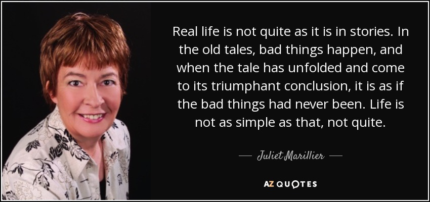 Real life is not quite as it is in stories. In the old tales, bad things happen, and when the tale has unfolded and come to its triumphant conclusion, it is as if the bad things had never been. Life is not as simple as that, not quite. - Juliet Marillier