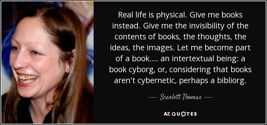 Real life is physical. Give me books instead. Give me the invisibility of the contents of books, the thoughts, the ideas, the images. Let me become part of a book. . . . an intertextual being: a book cyborg, or, considering that books aren't cybernetic, perhaps a bibliorg. - Scarlett Thomas