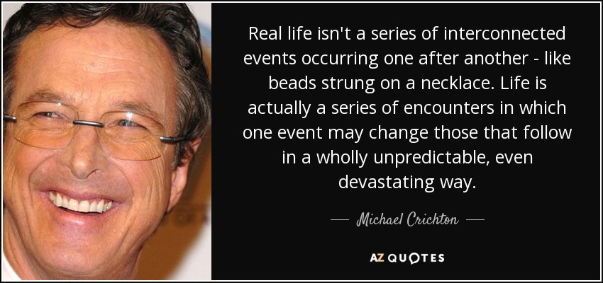 Real life isn't a series of interconnected events occurring one after another - like beads strung on a necklace. Life is actually a series of encounters in which one event may change those that follow in a wholly unpredictable, even devastating way. - Michael Crichton