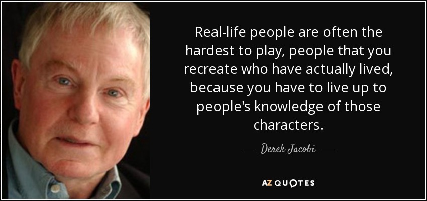 Real-life people are often the hardest to play, people that you recreate who have actually lived, because you have to live up to people's knowledge of those characters. - Derek Jacobi
