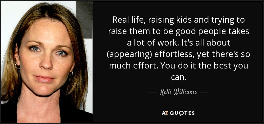 Real life, raising kids and trying to raise them to be good people takes a lot of work. It's all about (appearing) effortless, yet there's so much effort. You do it the best you can. - Kelli Williams