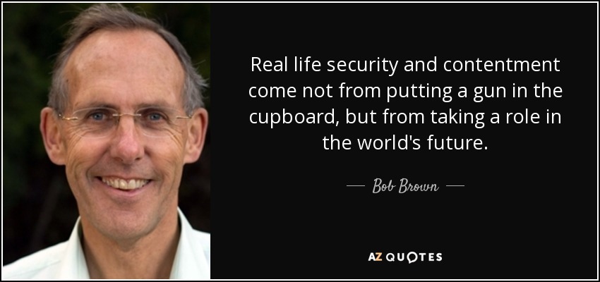 Real life security and contentment come not from putting a gun in the cupboard, but from taking a role in the world's future. - Bob Brown