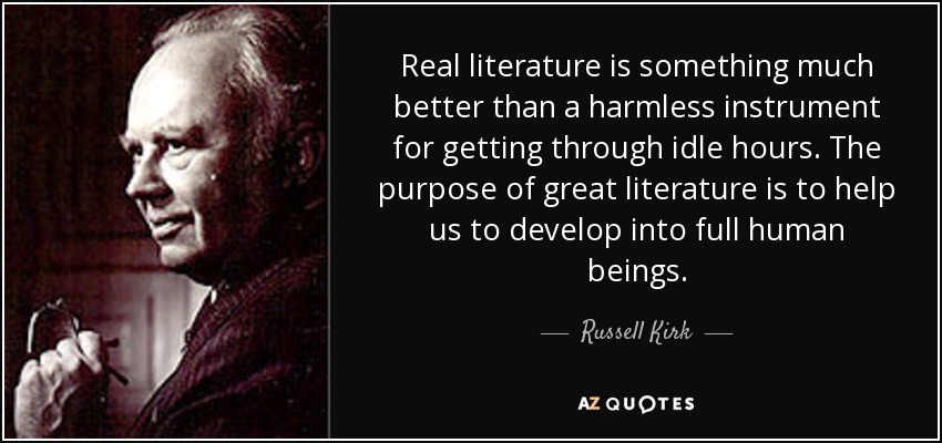 Real literature is something much better than a harmless instrument for getting through idle hours. The purpose of great literature is to help us to develop into full human beings. - Russell Kirk