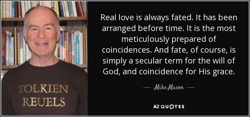 Real love is always fated. It has been arranged before time. It is the most meticulously prepared of coincidences. And fate, of course, is simply a secular term for the will of God, and coincidence for His grace. - Mike Mason