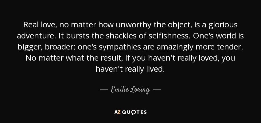 Real love, no matter how unworthy the object, is a glorious adventure. It bursts the shackles of selfishness. One's world is bigger, broader; one's sympathies are amazingly more tender. No matter what the result, if you haven't really loved, you haven't really lived. - Emilie Loring