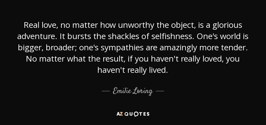 Real love, no matter how unworthy the object, is a glorious adventure. It bursts the shackles of selfishness. One's world is bigger, broader; one's sympathies are amazingly more tender. No matter what the result, if you haven't really loved, you haven't really lived. - Emilie Loring