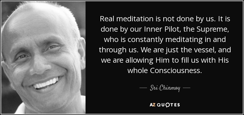 Real meditation is not done by us. It is done by our Inner Pilot, the Supreme, who is constantly meditating in and through us. We are just the vessel, and we are allowing Him to fill us with His whole Consciousness. - Sri Chinmoy