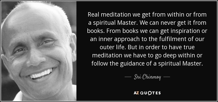 Real meditation we get from within or from a spiritual Master. We can never get it from books. From books we can get inspiration or an inner approach to the fulfilment of our outer life. But in order to have true meditation we have to go deep within or follow the guidance of a spiritual Master. - Sri Chinmoy