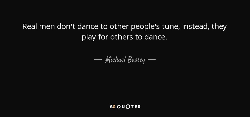 Real men don't dance to other people's tune, instead, they play for others to dance. - Michael Bassey