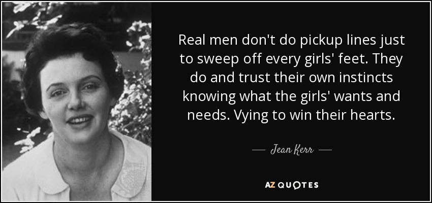 Real men don't do pickup lines just to sweep off every girls' feet. They do and trust their own instincts knowing what the girls' wants and needs. Vying to win their hearts. - Jean Kerr