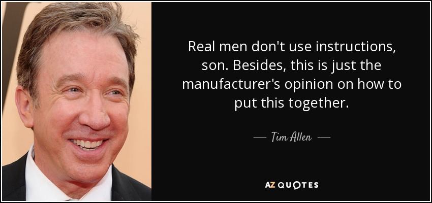 Real men don't use instructions, son. Besides, this is just the manufacturer's opinion on how to put this together. - Tim Allen