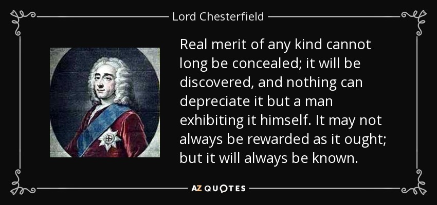 Real merit of any kind cannot long be concealed; it will be discovered, and nothing can depreciate it but a man exhibiting it himself. It may not always be rewarded as it ought; but it will always be known. - Lord Chesterfield