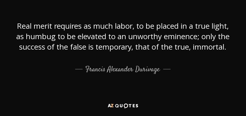 Real merit requires as much labor, to be placed in a true light, as humbug to be elevated to an unworthy eminence; only the success of the false is temporary, that of the true, immortal. - Francis Alexander Durivage