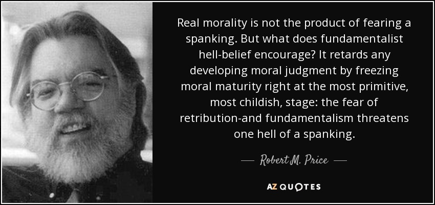 Real morality is not the product of fearing a spanking. But what does fundamentalist hell-belief encourage? It retards any developing moral judgment by freezing moral maturity right at the most primitive, most childish, stage: the fear of retribution-and fundamentalism threatens one hell of a spanking. - Robert M. Price