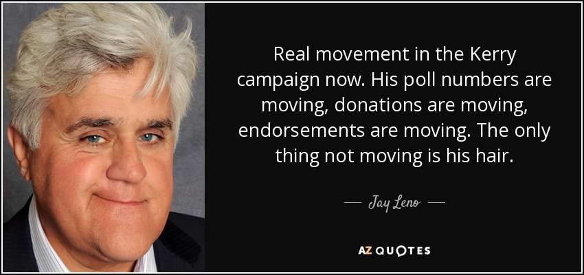 Real movement in the Kerry campaign now. His poll numbers are moving, donations are moving, endorsements are moving. The only thing not moving is his hair. - Jay Leno