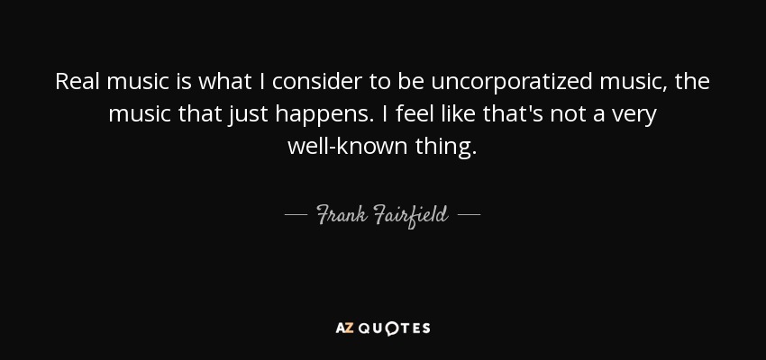 Real music is what I consider to be uncorporatized music, the music that just happens. I feel like that's not a very well-known thing. - Frank Fairfield