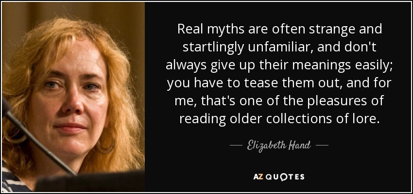 Real myths are often strange and startlingly unfamiliar, and don't always give up their meanings easily; you have to tease them out, and for me, that's one of the pleasures of reading older collections of lore. - Elizabeth Hand