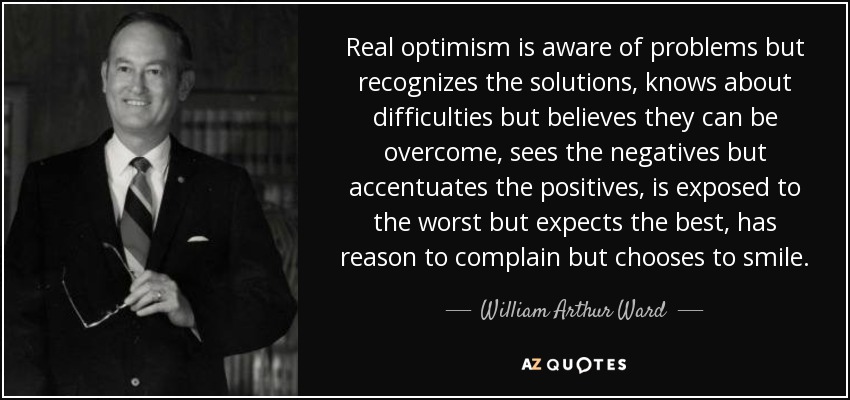 Real optimism is aware of problems but recognizes the solutions, knows about difficulties but believes they can be overcome, sees the negatives but accentuates the positives, is exposed to the worst but expects the best, has reason to complain but chooses to smile. - William Arthur Ward