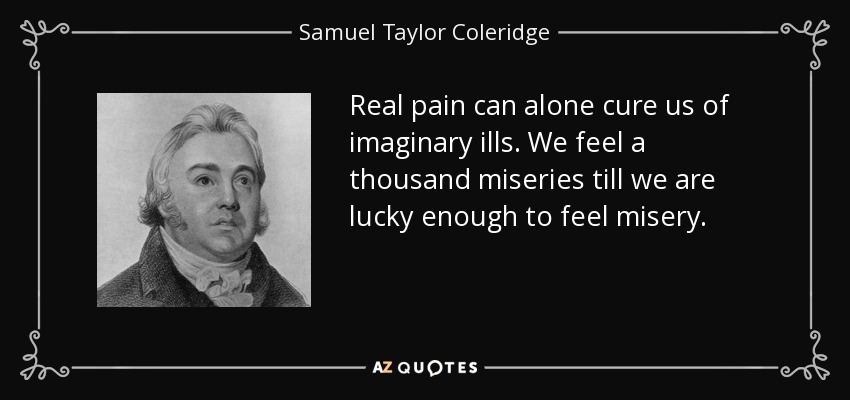 Real pain can alone cure us of imaginary ills. We feel a thousand miseries till we are lucky enough to feel misery. - Samuel Taylor Coleridge