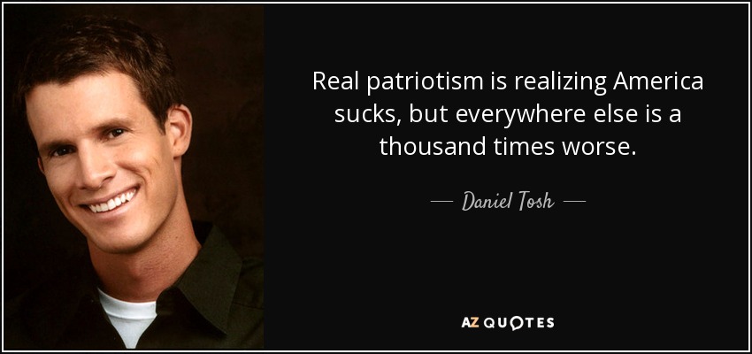 Real patriotism is realizing America sucks, but everywhere else is a thousand times worse. - Daniel Tosh