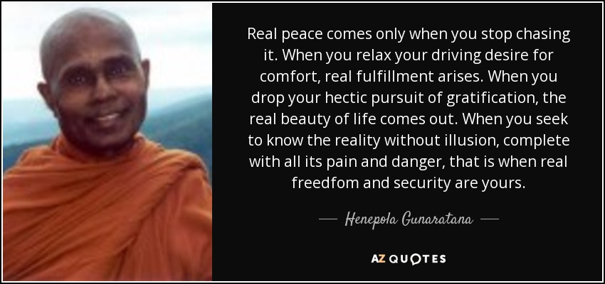 Real peace comes only when you stop chasing it. When you relax your driving desire for comfort, real fulfillment arises. When you drop your hectic pursuit of gratification, the real beauty of life comes out. When you seek to know the reality without illusion, complete with all its pain and danger, that is when real freedfom and security are yours. - Henepola Gunaratana