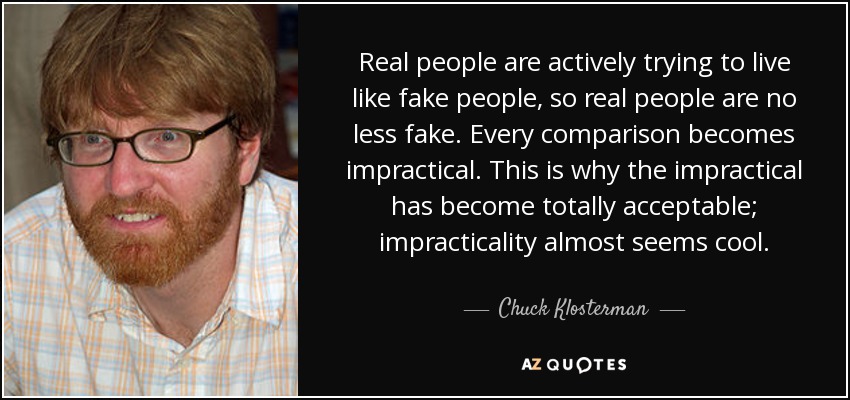 Real people are actively trying to live like fake people, so real people are no less fake. Every comparison becomes impractical. This is why the impractical has become totally acceptable; impracticality almost seems cool. - Chuck Klosterman