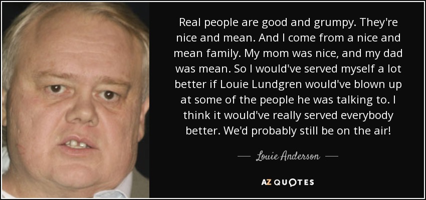 Real people are good and grumpy. They're nice and mean. And I come from a nice and mean family. My mom was nice, and my dad was mean. So I would've served myself a lot better if Louie Lundgren would've blown up at some of the people he was talking to. I think it would've really served everybody better. We'd probably still be on the air! - Louie Anderson