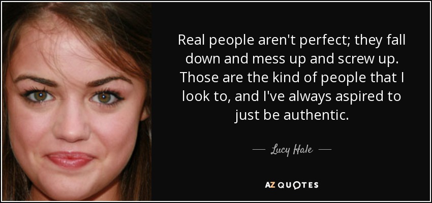 Real people aren't perfect; they fall down and mess up and screw up. Those are the kind of people that I look to, and I've always aspired to just be authentic. - Lucy Hale