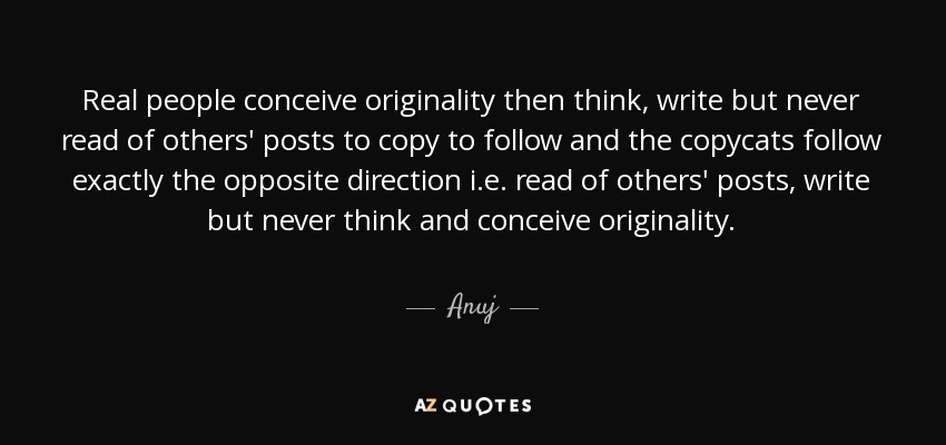 Real people conceive originality then think, write but never read of others' posts to copy to follow and the copycats follow exactly the opposite direction i.e. read of others' posts, write but never think and conceive originality. - Anuj