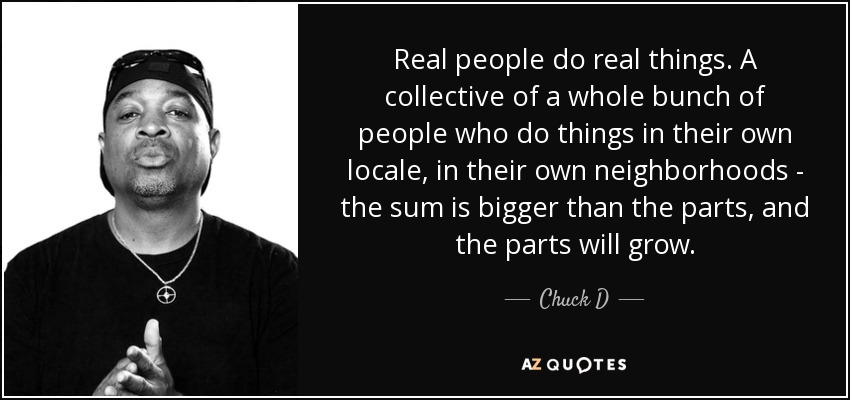 Real people do real things. A collective of a whole bunch of people who do things in their own locale, in their own neighborhoods - the sum is bigger than the parts, and the parts will grow. - Chuck D