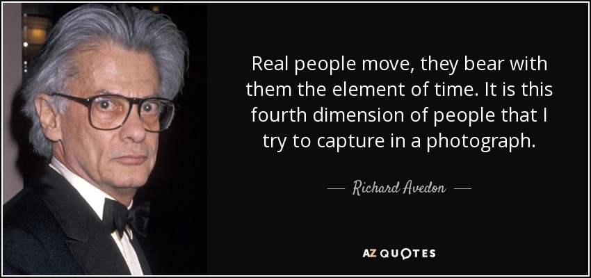 Real people move, they bear with them the element of time. It is this fourth dimension of people that I try to capture in a photograph. - Richard Avedon