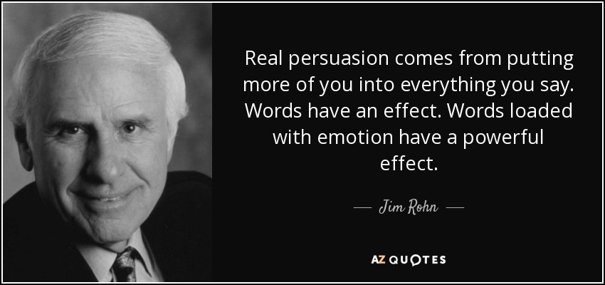 Real persuasion comes from putting more of you into everything you say. Words have an effect. Words loaded with emotion have a powerful effect. - Jim Rohn