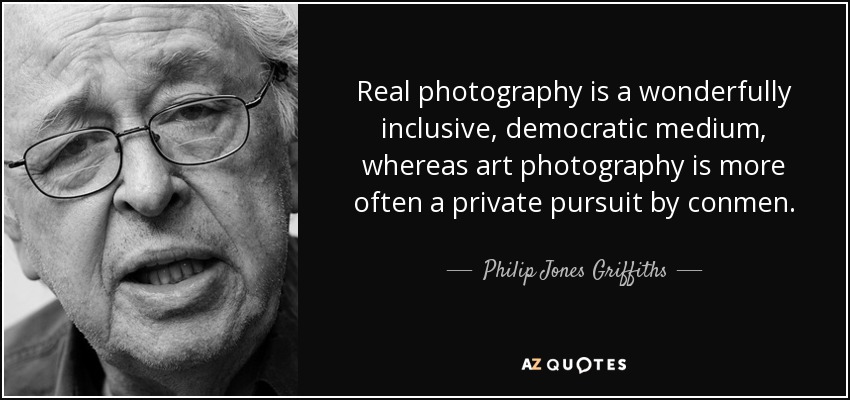 Real photography is a wonderfully inclusive, democratic medium, whereas art photography is more often a private pursuit by conmen. - Philip Jones Griffiths