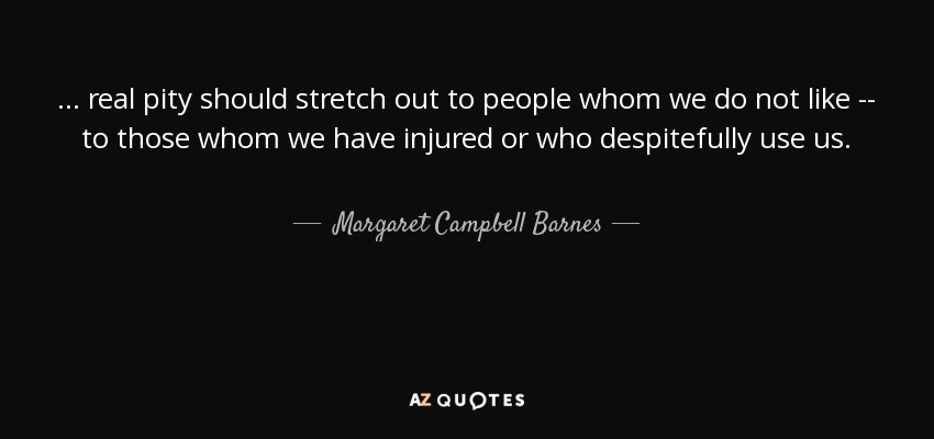 ... real pity should stretch out to people whom we do not like -- to those whom we have injured or who despitefully use us. - Margaret Campbell Barnes