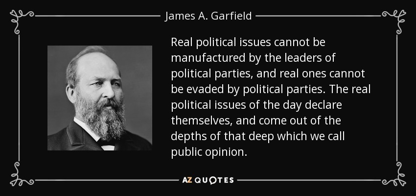 Real political issues cannot be manufactured by the leaders of political parties, and real ones cannot be evaded by political parties. The real political issues of the day declare themselves, and come out of the depths of that deep which we call public opinion. - James A. Garfield