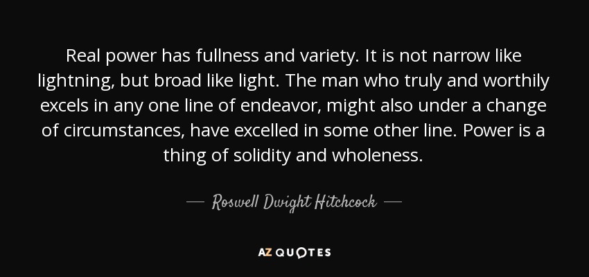 Real power has fullness and variety. It is not narrow like lightning, but broad like light. The man who truly and worthily excels in any one line of endeavor, might also under a change of circumstances, have excelled in some other line. Power is a thing of solidity and wholeness. - Roswell Dwight Hitchcock