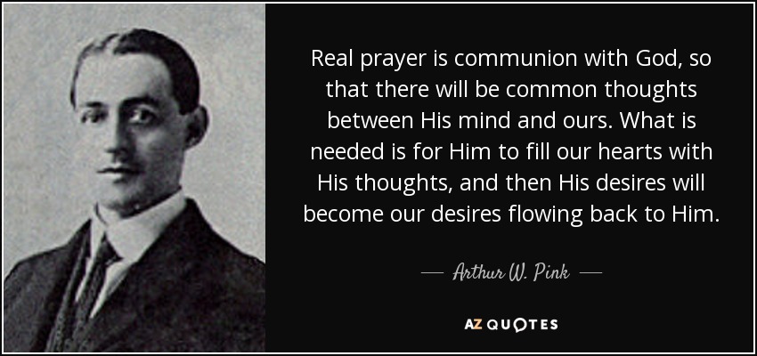Real prayer is communion with God, so that there will be common thoughts between His mind and ours. What is needed is for Him to fill our hearts with His thoughts, and then His desires will become our desires flowing back to Him. - Arthur W. Pink