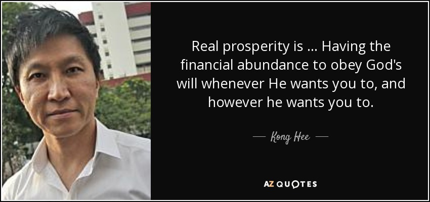 Real prosperity is … Having the financial abundance to obey God's will whenever He wants you to, and however he wants you to. - Kong Hee