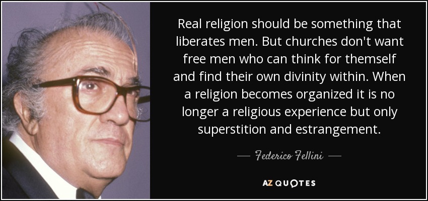 Real religion should be something that liberates men. But churches don't want free men who can think for themself and find their own divinity within. When a religion becomes organized it is no longer a religious experience but only superstition and estrangement. - Federico Fellini