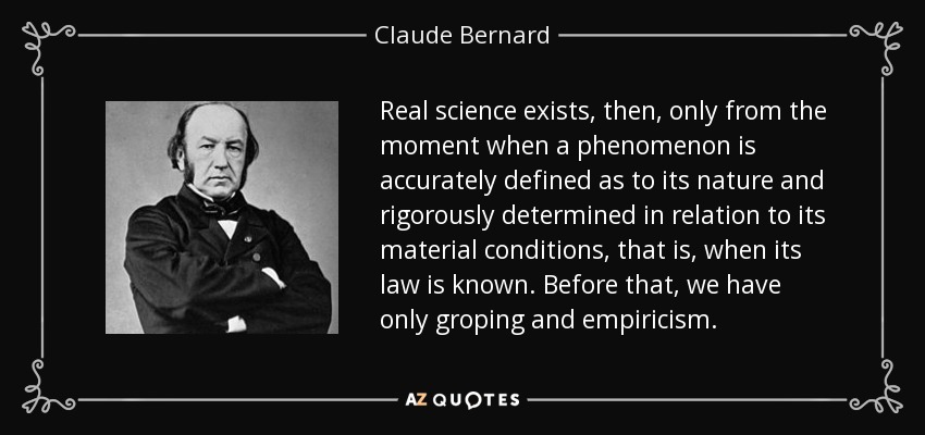 Real science exists, then, only from the moment when a phenomenon is accurately defined as to its nature and rigorously determined in relation to its material conditions, that is, when its law is known. Before that, we have only groping and empiricism. - Claude Bernard