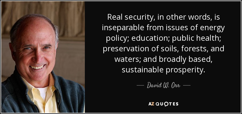 Real security, in other words, is inseparable from issues of energy policy; education; public health; preservation of soils, forests, and waters; and broadly based, sustainable prosperity. - David W. Orr