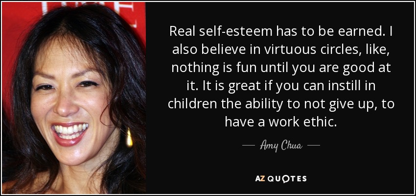 Real self-esteem has to be earned. I also believe in virtuous circles, like, nothing is fun until you are good at it. It is great if you can instill in children the ability to not give up, to have a work ethic. - Amy Chua