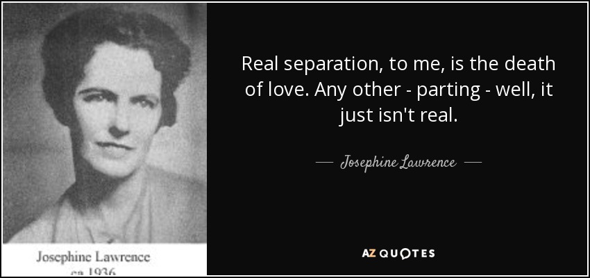 Real separation, to me, is the death of love. Any other - parting - well, it just isn't real. - Josephine Lawrence