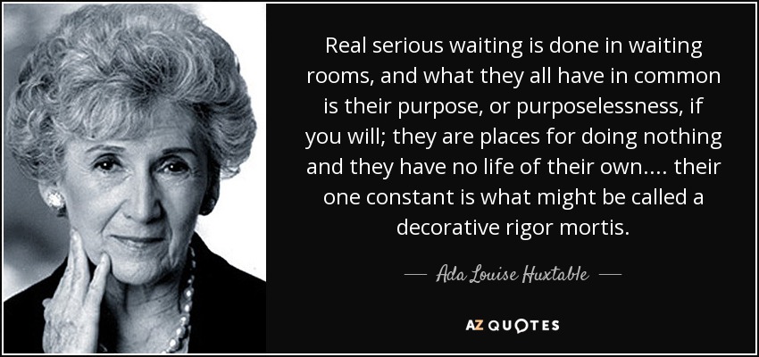 Real serious waiting is done in waiting rooms, and what they all have in common is their purpose, or purposelessness, if you will; they are places for doing nothing and they have no life of their own. ... their one constant is what might be called a decorative rigor mortis. - Ada Louise Huxtable