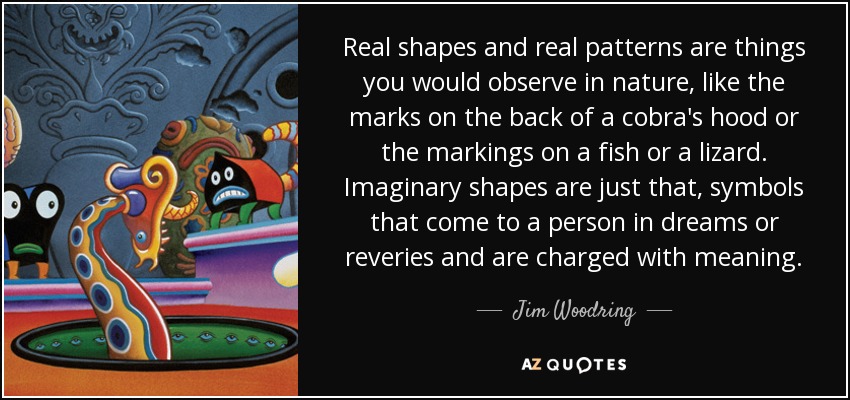 Real shapes and real patterns are things you would observe in nature, like the marks on the back of a cobra's hood or the markings on a fish or a lizard. Imaginary shapes are just that, symbols that come to a person in dreams or reveries and are charged with meaning. - Jim Woodring